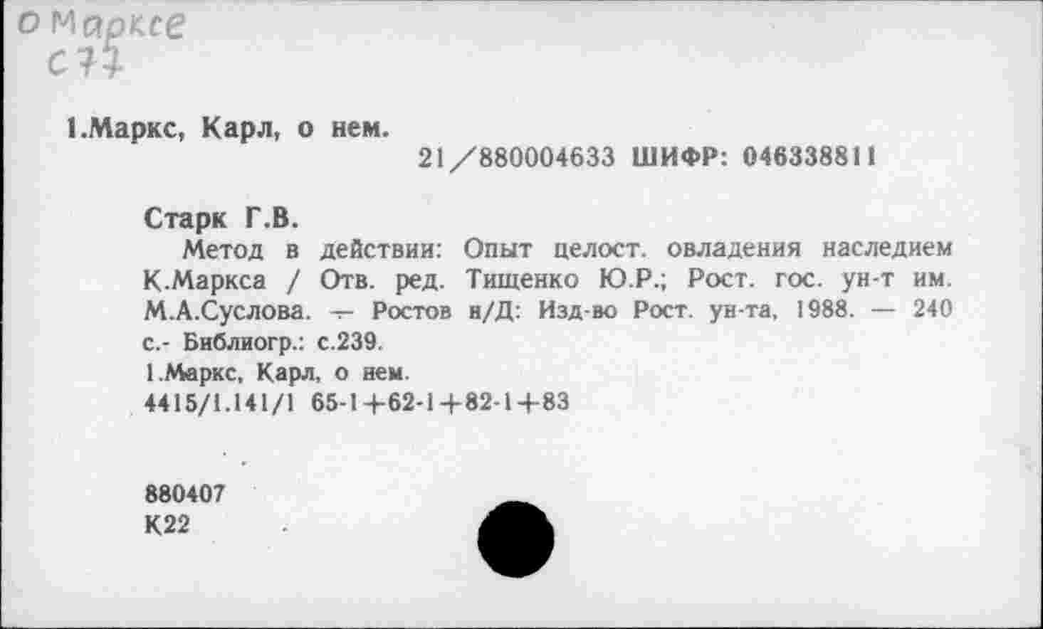 ﻿о Марксе
с?5
I.Маркс, Карл, о нем.
21/880004633 ШИФР: 046338811
Старк Г.В.
Метод в действии: Опыт целост. овладения наследием К-Маркса / Отв. ред. Тищенко Ю.Р.; Рост. гос. ун-т им. М.А.Суслова. -г- Ростов н/Д: Изд-во Рост, ун-та, 1988. — 240 с.- Библиогр.: с.239.
1.Маркс, Карл, о нем.
4415/1.141/1 65-1+62-1+82-14-83
880407
К22